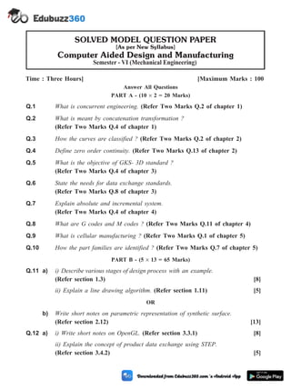 Time : Three Hours] [Maximum Marks : 100
Answer All Questions
PART A - (10 ´ 2 = 20 Marks)
Q.1 What is concurrent engineering. (Refer Two Marks Q.2 of chapter 1)
Q.2 What is meant by concatenation transformation ?
(Refer Two Marks Q.4 of chapter 1)
Q.3 How the curves are classified ? (Refer Two Marks Q.2 of chapter 2)
Q.4 Define zero order continuity. (Refer Two Marks Q.13 of chapter 2)
Q.5 What is the objective of GKS- 3D standard ?
(Refer Two Marks Q.4 of chapter 3)
Q.6 State the needs for data exchange standards.
(Refer Two Marks Q.8 of chapter 3)
Q.7 Explain absolute and incremental system.
(Refer Two Marks Q.4 of chapter 4)
Q.8 What are G codes and M codes ? (Refer Two Marks Q.11 of chapter 4)
Q.9 What is cellular manufacturing ? (Refer Two Marks Q.1 of chapter 5)
Q.10 How the part families are identified ? (Refer Two Marks Q.7 of chapter 5)
PART B - (5 ´ 13 = 65 Marks)
Q.11 a) i) Describe various stages of design process with an example.
(Refer section 1.3) [8]
ii) Explain a line drawing algorithm. (Refer section 1.11) [5]
OR
b) Write short notes on parametric representation of synthetic surface.
(Refer section 2.12) [13]
Q.12 a) i) Write short notes on OpenGL. (Refer section 3.3.1) [8]
ii) Explain the concept of product data exchange using STEP.
(Refer section 3.4.2) [5]
M -omputer Aided Design and Maufacturing
(M - 1)
SOLVED MODEL QUESTION PAPER
[As per New Syllabus]
Computer Aided Design and Manufacturing
Semester - VI (Mechanical Engineering)
 