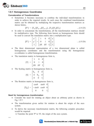 1.9.1 Homogeneous Coordinates
Concatenation of Transformations
· Sometimes it becomes necessary to combine the individual transformations in
order to achieve the required results. In such cases the combined transformation
matrix can be obtained by multiplying the respective transformation matrices as
shown below,
[P ]
¢ = [T ][T ][T ]...[T ][T ][T ]
n n 1 n 2 3 2 1
- - …(1.9.25)
· In order to concatenate the transformation, all the transformation matrices should
be multiplicative type. The following form known as homogeneous form should
be used to convert the translation matrix into a multiplication type.
[P ]
¢ =
¢
¢
é
ë
ê
ê
ê
ù
û
ú
ú
ú
x
y
1
=
1 0 0
0 1 0
D D
X Y 1
x
y
1
é
ë
ê
ê
ê
ù
û
ú
ú
ú
é
ë
ê
ê
ê
ù
û
ú
ú
ú
…(1.9.26)
· The three dimensional representation of a two dimensional plane is called
homogeneous coordinates and the transformation using the homogeneous
co-ordinates is called homogeneous transformation.
· The translation matrix in homogeneous form is,
[T] =
1 0 0
0 1 0
D D
X Y 1
é
ë
ê
ê
ê
ù
û
ú
ú
ú
· The Scaling matrix in homogeneous form is,
[S] =
S 0 0
0 S 0
0 0 1
x
y
é
ë
ê
ê
ê
ù
û
ú
ú
ú
· The Rotation matrix in homogeneous form is,
[T ]
R =
cos sin
sin cos
q q
q q
0
0
0 0 1
-
é
ë
ê
ê
ê
ù
û
ú
ú
ú
Need for homogeneous transformation
· Consider the need for rotating an object about an arbitrary point as shown in
Fig. 1.9.7.
· The transformation given earlier for rotation is about the origin of the axes
system.
· To derive the necessary transformation matrix, the following complex procedure
would be required.
i) Translate the point 'P' to 'O', the origin of the axes system.
1 - 27 Computer Aided Design and Manufacturing
Introduction
 
