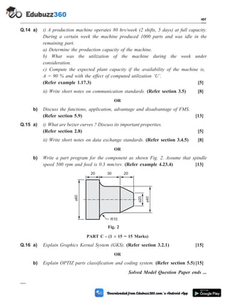 Q.14 a) i) A production machine operates 80 hrs/week (2 shifts, 5 days) at full capacity.
During a certain week the machine produced 1000 parts and was idle in the
remaining part.
a) Determine the production capacity of the machine.
b) What was the utilization of the machine during the week under
consideration.
c) Compute the expected plant capacity if the availability of the machine is,
A = 90 % and with the effect of computed utilization ‘U’.
(Refer example 1.17.3) [5]
ii) Write short notes on communication standards. (Refer section 3.5) [8]
OR
b) Discuss the functions, application, advantage and disadvantage of FMS.
(Refer section 5.9) [13]
Q.15 a) i) What are bezier curves ? Discuss its important properties.
(Refer section 2.8) [5]
ii) Write short notes on data exchange standards. (Refer section 3.4.5) [8]
OR
b) Write a part program for the component as shown Fig. 2. Assume that spindle
speed 500 rpm and feed is 0.3 mm/rev. (Refer example 4.23.4) [13]
PART C - (1 ´ 15 = 15 Marks)
Q.16 a) Explain Graphics Kernal System (GKS). (Refer section 3.2.1) [15]
OR
b) Explain OPTIZ parts classification and coding system. (Refer section 5.5)[15]
Solved Model Question Paper ends ...
M - 3 Computer Aided Design and Manufacturing
Solved Model Question Paper
60
20
40
20 30 20
R10
Fig. 2
 