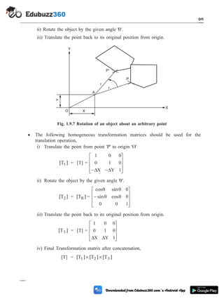 ii) Rotate the object by the given angle 'q'.
iii) Translate the point back to its original position from origin.
· The following homogeneous transformation matrices should be used for the
translation operation,
i) Translate the point from point 'P' to origin 'O'
[T ]
1 = [T] =
1 0 0
0 1 0
1
- -
é
ë
ê
ê
ê
ù
û
ú
ú
ú
D D
X Y
ii) Rotate the object by the given angle 'q'.
[T ]
2 = [T ]
R =
cos sin
sin cos
q q
q q
0
0
0 0 1
-
é
ë
ê
ê
ê
ù
û
ú
ú
ú
iii) Translate the point back to its original position from origin.
[T ]
3 = [T] =
1 0 0
0 1 0
1
D D
X Y
é
ë
ê
ê
ê
ù
û
ú
ú
ú
iv) Final Transformation matrix after concatenation,
[T] = [T ] [T ] [T ]
1 2 3
´ ´
1 - 28 Computer Aided Design and Manufacturing
Introduction
A
X
Y
r
r
P'
P
O
Y
X
Fig. 1.9.7 Rotation of an object about an arbitrary point
 