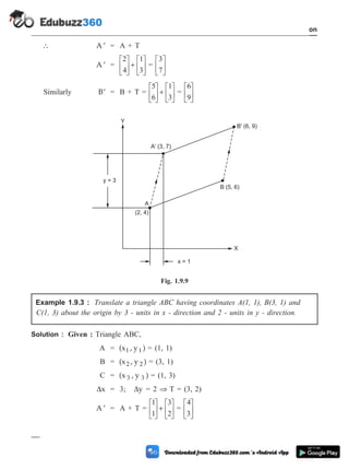 ¢
A = A + T
¢
A =
2
4
1
3
é
ë
ê
ù
û
ú +
é
ë
ê
ù
û
ú =
3
7
é
ë
ê
ù
û
ú
Similarly ¢
B = B + T =
5
6
1
3
é
ë
ê
ù
û
ú +
é
ë
ê
ù
û
ú =
6
9
é
ë
ê
ù
û
ú
Example 1.9.3 : Translate a triangle ABC having coordinates A(1, 1), B(3, 1) and
C(1, 3) about the origin by 3 - units in x - direction and 2 - units in y - direction.
Solution : Given : Triangle ABC,
A = (x , y )
1 1 = (1, 1)
B = (x , y )
2 2 = (3, 1)
C = (x , y )
3 3 = (1, 3)
Dx = 3; Dy = 2 Þ T = (3, 2)
¢
A = A + T =
1
1
3
2
é
ë
ê
ù
û
ú +
é
ë
ê
ù
û
ú =
4
3
é
ë
ê
ù
û
ú
1 - 30 Computer Aided Design and Manufacturing
Introduction
x = 1
A
(2, 4)
B (5, 6)
B' (6, 9)
A' (3, 7)
X
Y
y = 3
Fig. 1.9.9
 
