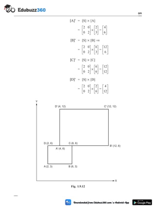 [A]¢ = [S] ´ [A]
=
2 0
0 2
2
3
é
ë
ê
ù
û
ú ´
é
ë
ê
ù
û
ú =
4
6
é
ë
ê
ù
û
ú
[B]¢ = [S] ´ [B] Þ
=
2 0
0 2
6
3
é
ë
ê
ù
û
ú ´
é
ë
ê
ù
û
ú =
12
6
é
ë
ê
ù
û
ú
[C]¢ = [S] ´ [C]
=
2 0
0 2
6
6
é
ë
ê
ù
û
ú ´
é
ë
ê
ù
û
ú =
12
12
é
ë
ê
ù
û
ú
[D]¢ = [S] ´ [D]
=
2 0
0 2
2
6
é
ë
ê
ù
û
ú ´
é
ë
ê
ù
û
ú =
4
12
é
ë
ê
ù
û
ú
1 - 33 Computer Aided Design and Manufacturing
Introduction
X
Y
A (2, 3)
D (2, 6)
A' (4, 6)
C (6, 6)
B' (12, 6)
C' (12, 12)
D' (4, 12)
B (6, 3)
Fig. 1.9.12
 