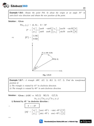 Example 1.9.6 : Rotate the point P(6, 8) about the origin at an angle 30 ° in
anti-clock wise direction and obtain the new position of the point.
Solution : Given
P(x , y )
1 1 = (6, 8) ; q = 30°
¢
P =
¢
¢
é
ë
ê
ù
û
ú
x
y
1
1
=
cos sin
sin cos
q q
q q
-
é
ë
ê
ù
û
ú
é
ë
ê
ù
û
ú
x
y
1
1
=
cos sin
sin cos
30 30
30 30
-
é
ë
ê
ù
û
ú
é
ë
ê
ù
û
ú
6
8
Þ [P ]
¢ =
1.196
9.928
é
ë
ê
ù
û
ú
Example 1.9.7 : A triangle ABC, A(5, 2), B(3, 5), C(7, 5). Find the transformed
position if,
i) The triangle is rotated by 45 ° in clockwise direction.
ii) The triangle is rotated by 60 ° in anti-clockwise direction.
Solution : Given : DABC Þ A(5, 2)
(x , y )
,
B(3, 5)
(x , y )
,
C(7, 5)
(x , y )
1 1 2 2 3 3
i) Rotated by 45 ° in clockwise direction :
 q = – 45°
[A]¢ =
¢
¢
é
ë
ê
ù
û
ú
x
y
1
1
=
cos( ) sin( )
sin( ) cos( )
- ° - - °
- ° - °
é
ë
ê
ù
û
ú
é
ë
ê
ù
û
45 45
45 45
5
2ú
1 - 34 Computer Aided Design and Manufacturing
Introduction
Y
X
30° =
P' (1.196, 9.28)
P(6, 8)
Fig. 1.9.13
 