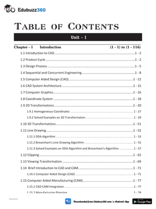 Table of Contents
Unit - I
Chapter - 1 Introduction (1 - 1) to (1 - 116)
1.1 Introduction to CAD...........................................................................................1 - 2
1.2 Product Cycle.....................................................................................................1 - 2
1.3 Design Process...................................................................................................1 - 5
1.4 Sequential and Concurrent Engineering............................................................1 - 8
1.5 Computer Aided Design (CAD).........................................................................1 - 12
1.6 CAD System Architecture.................................................................................1 - 15
1.7 Computer Graphics..........................................................................................1 - 16
1.8 Coordinate System ..........................................................................................1 - 18
1.9 2D Transformations.........................................................................................1 - 20
1.9.1 Homogeneous Coordinates . . . . . . . . . . . . . . . . . . . . . . . . . . . . . . . . . . . . . . . . . 1 - 27
1.9.2 Solved Examples on 2D Transformation . . . . . . . . . . . . . . . . . . . . . . . . . . . . . . . 1 - 29
1.10 3D Transformations.......................................................................................1 - 51
1.11 Line Drawing..................................................................................................1 - 52
1.11.1 DDA Algorithm. . . . . . . . . . . . . . . . . . . . . . . . . . . . . . . . . . . . . . . . . . . . . . . . . . . 1 - 53
1.11.2 Bresenham's Line Drawing Algorithm . . . . . . . . . . . . . . . . . . . . . . . . . . . . . . . . 1 - 55
1.11.3 Solved Examples on DDA Algorithm and Bresenham's Algorithm. . . . . . . . . . 1 - 57
1.12 Clipping..........................................................................................................1 - 62
1.13 Viewing Transformation ................................................................................1 - 69
1.14 Brief Introduction to CAD and CAM..............................................................1 - 71
1.14.1 Computer Aided Design (CAD) . . . . . . . . . . . . . . . . . . . . . . . . . . . . . . . . . . . . . . 1 - 71
1.15 Computer Aided Manufacturing (CAM).........................................................1 - 77
1.15.1 CAD-CAM Integration . . . . . . . . . . . . . . . . . . . . . . . . . . . . . . . . . . . . . . . . . . . . . 1 - 77
1.15.2 Manufacturing Planning . . . . . . . . . . . . . . . . . . . . . . . . . . . . . . . . . . . . . . . . . . . 1 - 78
(v)
 
