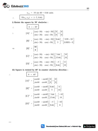 y 4 = 10 sin 60 = 8.66 units
 D(x , y )
4 4 = (– 5, 8.66)
i) Rotate the square by 30° clockwise :
 q = – 30°
 [A]¢ =
cos( ) sin( )
sin( ) cos( )
- - -
- -
é
ë
ê
ù
û
ú
é
ë
ê
ù
û
ú
30 30
30 30
0
0
=
0
0
é
ë
ê
ù
û
ú
[B]¢ =
cos( ) sin( )
sin( ) cos( )
- - -
- -
é
ë
ê
ù
û
ú
é
ë
ê
ù
û
ú
30 30
30 30 5
8.66
=
9.99 ~ 10
0.0001~ 0
é
ë
ê
ù
û
ú
Þ [B]¢ =
10
0
é
ë
ê
ù
û
ú
[C]¢ =
cos( ) sin( )
sin( ) cos( )
- - -
- -
é
ë
ê
ù
û
ú
é
ë
30 30
30 30
3.66
13.66
ê
ù
û
ú =
10
10
é
ë
ê
ù
û
ú
[D]¢ =
cos( ) sin( )
sin( ) cos( )
- - -
- -
é
ë
ê
ù
û
ú
-
é
ë
ê
ù
û
30 30
30 30
5
8.66ú =
0
10
é
ë
ê
ù
û
ú
iii) Square is rotated by 60° in counter clockwise direction :
 q = 60°
[A]¢¢ =
cos sin
sin cos
60 60
60 60
0
0
-
é
ë
ê
ù
û
ú
é
ë
ê
ù
û
ú =
0
0
é
ë
ê
ù
û
ú
[B]¢¢ =
cos sin
sin cos
60 60
60 60
-
é
ë
ê
ù
û
ú
é
ë
ê
ù
û
ú
8.66
5
=
0
10
é
ë
ê
ù
û
ú
[C]¢¢ =
cos sin
sin cos
60 60
60 60
-
é
ë
ê
ù
û
ú
é
ë
ê
ù
û
ú
3.66
13.66
=
-
é
ë
ê
ù
û
ú
10
10
[D]¢¢ =
cos sin
sin cos
60 60
60 60
5
-
é
ë
ê
ù
û
ú
-
é
ë
ê
ù
û
ú
8.66
=
-
é
ë
ê
ù
û
ú
10
0
1 - 38 Computer Aided Design and Manufacturing
Introduction
 