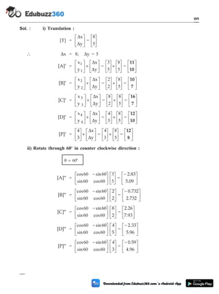 Sol. : i) Translation :
[T] =
D
D
x
y
é
ë
ê
ù
û
ú =
8
5
é
ë
ê
ù
û
ú
 Dx = 8; Dy = 5
[A]¢ =
x
y
x
y
1
1
é
ë
ê
ù
û
ú +
é
ë
ê
ù
û
ú
D
D
=
3
5
8
5
é
ë
ê
ù
û
ú +
é
ë
ê
ù
û
ú =
11
10
é
ë
ê
ù
û
ú
[B]¢ =
x
y
x
y
2
2
é
ë
ê
ù
û
ú +
é
ë
ê
ù
û
ú
D
D
=
2
2
8
5
é
ë
ê
ù
û
ú +
é
ë
ê
ù
û
ú =
10
7
é
ë
ê
ù
û
ú
[C]¢ =
x
y
x
y
3
3
é
ë
ê
ù
û
ú +
é
ë
ê
ù
û
ú
D
D
=
8
2
8
5
é
ë
ê
ù
û
ú +
é
ë
ê
ù
û
ú =
16
7
é
ë
ê
ù
û
ú
[D]¢ =
x
y
x
y
4
4
é
ë
ê
ù
û
ú +
é
ë
ê
ù
û
ú
D
D
=
4
5
8
5
é
ë
ê
ù
û
ú +
é
ë
ê
ù
û
ú =
12
10
é
ë
ê
ù
û
ú
[P]¢ =
4
3
x
y
é
ë
ê
ù
û
ú +
é
ë
ê
ù
û
ú
D
D
=
4
3
8
5
é
ë
ê
ù
û
ú +
é
ë
ê
ù
û
ú =
12
8
é
ë
ê
ù
û
ú
ii) Rotate through 60° in counter clockwise direction :
q = 60°
[A]¢¢ =
cos sin
sin cos
60 60
60 60
3
5
-
é
ë
ê
ù
û
ú
é
ë
ê
ù
û
ú =
-
é
ë
ê
ù
û
ú
2.83
5.09
[B]¢¢ =
cos sin
sin cos
60 60
60 60
-
é
ë
ê
ù
û
ú
é
ë
ê
ù
û
ú
2
2
=
-
é
ë
ê
ù
û
ú
0.732
2.732
[C]¢¢ =
cos sin
sin cos
60 60
60 60
-
é
ë
ê
ù
û
ú
é
ë
ê
ù
û
ú
8
2
=
2.26
7.93
é
ë
ê
ù
û
ú
[D]¢¢ =
cos sin
sin cos
60 60
60 60
4
-
é
ë
ê
ù
û
ú
é
ë
ê
ù
û
ú
5
=
-
é
ë
ê
ù
û
ú
2.33
5.96
[P]¢¢ =
cos sin
sin cos
60 60
60 60
4
-
é
ë
ê
ù
û
ú
é
ë
ê
ù
û
ú
3
=
-
é
ë
ê
ù
û
ú
0.59
4.96
1 - 40 Computer Aided Design and Manufacturing
Introduction
 