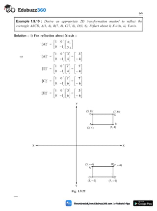 Example 1.9.10 : Derive an appropriate 2D transformation method to reflect the
rectangle ABCD, A(3, 4), B(7, 4), C(7, 6), D(3, 6). Reflect about i) X-axis, ii) Y-axis.
Solution : i) For reflection about X-axis :
[A]¢ =
1 0
0 1
-
é
ë
ê
ù
û
ú
é
ë
ê
ù
û
ú
x
y
1
1
Þ [A]¢ =
1 0
0 1
-
é
ë
ê
ù
û
ú
é
ë
ê
ù
û
ú
3
4
=
3
4
-
é
ë
ê
ù
û
ú
[B]¢ =
1 0
0 1
-
é
ë
ê
ù
û
ú
é
ë
ê
ù
û
ú
7
4
=
7
4
-
é
ë
ê
ù
û
ú
[C]¢ =
1 0
0 1
-
é
ë
ê
ù
û
ú
é
ë
ê
ù
û
ú
7
6
=
7
6
-
é
ë
ê
ù
û
ú
[D]¢ =
1 0
0 1
-
é
ë
ê
ù
û
ú
é
ë
ê
ù
û
ú
3
6
=
3
6
-
é
ë
ê
ù
û
ú
1 - 42 Computer Aided Design and Manufacturing
Introduction
A
(3, 4)
B
D' C'
(7, 4)
(3, – 6) (7, – 6)
D
(3, 6)
C
(7, 6)
A'
(3, – 4) B'(7, – 4)
X
Y
Y
X
Fig. 1.9.22
 