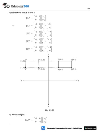 ii) Reflection about Y-axis :
[A]¢ =
-
é
ë
ê
ù
û
ú
é
ë
ê
ù
û
ú
1 0
0 1
x
y
1
1
Þ [A]¢ =
-
é
ë
ê
ù
û
ú
é
ë
ê
ù
û
ú
1 0
0 1
3
4
=
-
é
ë
ê
ù
û
ú
3
4
[B]¢ =
-
é
ë
ê
ù
û
ú
é
ë
ê
ù
û
ú
1 0
0 1
7
4
=
-
é
ë
ê
ù
û
ú
7
4
[C]¢ =
-
é
ë
ê
ù
û
ú
é
ë
ê
ù
û
ú
1 0
0 1
7
6
=
-
é
ë
ê
ù
û
ú
7
6
[D]¢ =
-
é
ë
ê
ù
û
ú
é
ë
ê
ù
û
ú
1 0
0 1
3
6
=
-
é
ë
ê
ù
û
ú
3
6
iii) About origin :
[A]¢¢¢ =
-
-
é
ë
ê
ù
û
ú
é
ë
ê
ù
û
ú
1 0
0 1
x
y
1
1
1 - 43 Computer Aided Design and Manufacturing
Introduction
(–7, 6)
D''(–3, 6) D(3, 6)
A''(–3, 4)
(–7, 4)
A(3, 4) B(7, 4)
C(7, 6)
X
Y
Y
X
C''
B''
Fig. 1.9.23
 