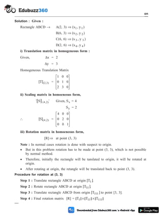 Solution : Given :
Rectangle ABCD ® A(2, 3) Þ (x , y )
1 1
B(6, 3) Þ (x , y )
2 2
C(6, 6) Þ (x , y )
3 3
D(2, 6) Þ (x , y )
4 4
i) Translation matrix in homogeneous form :
Given, Dx = 2
Dy = 3
Homogeneous Translation Matrix
[T]( , )
2 3 =
1 0 0
0 1 0
2 3 0
é
ë
ê
ê
ê
ù
û
ú
ú
ú
ii) Scaling matrix in homoeneous form,
[ ]
' S '
( , )
4 2 Given, Sx = 4
Sy = 2
 [S]( , )
4 2 =
4 0 0
0 2 0
0 0 1
é
ë
ê
ê
ê
ù
û
ú
ú
ú
iii) Rotation matrix in homoeneous form,
[R]Þ at point (3, 3)
Note : In normal cases rotation is done with suspect to origin.
· But in this problem rotation has to be made at point (3, 3), which is not possible
by normal method.
· Therefore, initially the rectangle will be tanslated to origin, it will be rotated at
origin.
· After rotating at origin, the retangle will be translated back to point (3, 3).
Procedure for rotation at (3, 3)
Step 1 : Translate rectangle ABCD at origin [T ]
1 .
Step 2 : Rotate rectangle ABCD at origin [T ]
11 .
Step 3 : Translate rectangle ABCD from origin [T ]
111 to point [3, 3].
Step 4 : Final rotation matrix [R] = [ ] [ ] [ ]
T T T
1 11 111
´ ´
1 - 45 Computer Aided Design and Manufacturing
Introduction
 