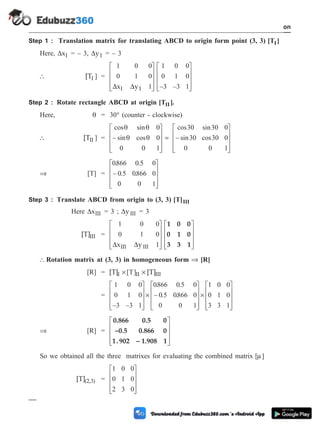 Step 1 : Translation matrix for translating ABCD to origin form point (3, 3) [T ]
I
Here, DxI = – 3, DyI = – 3
 [TI ] =
1 0 0
0 1 0
1
1 0 0
0 1 0
3 3 1
D D
x y
I I
é
ë
ê
ê
ê
ù
û
ú
ú
ú
é
ë
ê
ê
ê
ù
û
ú
ú
ú
– –
Step 2 : Rotate rectangle ABCD at origin [T ]
II .
Here, q = 30° (counter - clockwise)
 [TII ] =
cos sin
– sin cos
cos sin
– sin
q q
q q
0
0
0 1
30 30 0
30
0
é
ë
ê
ê
ê
ù
û
ú
ú
ú
= cos30 0
0 0 1
é
ë
ê
ê
ê
ù
û
ú
ú
ú
Þ [T] =
0866 0 5 0
0 5 0866 0
0 0 1
. .
– . .
é
ë
ê
ê
ê
ù
û
ú
ú
ú
Step 3 : Translate ABCD from origin to (3, 3) [T]III
Here DxIII = 3 ; DyIII = 3
[T]III =
1 0 0
0 1 0
1
D D
x y
III III
é
ë
ê
ê
ê
ù
û
ú
ú
ú
é
ë
ê
ê
ê
ù
û
ú
ú
ú
1 0 0
0 1 0
3 3 1
 Rotation matrix at (3, 3) in homogeneous form Þ [R]
[R] = [T] [T]
I II III
´ ´
[ ]
T
=
1 0 0
0 1 0
3 3 1
0866 0 5 0
0 5 0866 0
0 0 1
– –
. .
– . .
é
ë
ê
ê
ê
ù
û
ú
ú
ú
´
é
ë
ê
ê
ê
ù
û
ú
ú
ú
´
é
ë
ê
ê
ê
ù
û
ú
ú
ú
1 0 0
0 1 0
3 3 1
Þ [R] =
0.866 0.5 0
–0.5 0.866 0
1. 902 – 1.908 1
é
ë
ê
ê
ê
ù
û
ú
ú
ú
So we obtained all the three matrixes for evaluating the combined matrix [ ]
m
[T](2,3) =
1 0 0
0 1 0
2 3 0
é
ë
ê
ê
ê
ù
û
ú
ú
ú
1 - 46 Computer Aided Design and Manufacturing
Introduction
 