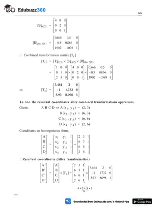 [S](4,2) =
4 0 0
0 2 0
0 0 1
é
ë
ê
ê
ê
ù
û
ú
ú
ú
[R]( = 30 )
q ° =
0866 0 5 0
0 5 0866 0
1902 1098 1
. .
– . .
. – .
é
ë
ê
ê
ê
ù
û
ú
ú
ú
 Combined transformation matrix [ ]
Tc
[ ]
Tc = [T] [S] [R]
(2,3) (4,2) ( = 30 )
´ ´ °
q
=
1 0 0
0 1 0
2 3 0
4 0 0
0 2 0
0 0 1
0866 0 5 0
é
ë
ê
ê
ê
ù
û
ú
ú
ú
´
é
ë
ê
ê
ê
ù
û
ú
ú
ú
´
. .
–0 5 0866 0
1902 1098 1
. .
. – .
é
ë
ê
ê
ê
ù
û
ú
ú
ú
Þ [T ]
c =
3.464 2 0
–1 1.732 0
5.93 8.098 1
é
ë
ê
ê
ê
ù
û
ú
ú
ú
To find the resultant co-ordinates after combined transformations operations.
Given, A B C D Þ A (x , y )
1 1 = (2, 3)
B (x , y )
2 2 = (6, 3)
C (x , y )
3 3 = (6, 6)
D (x , y )
4 4 = (2, 6)
Coordinates an homogeneous form,
A
B
C
D
é
ë
ê
ê
ê
ê
ù
û
ú
ú
ú
ú
=
x y
x y
x y
x y
1 1
2 2
3 3
4 4
1
1
1
1
2 3 1
6 3 1
6 6 1
2 6 1
é
ë
ê
ê
ê
ê
ù
û
ú
ú
ú
ú
=
é
ë
ê
ê
ê
ê
ù
û
ú
ú
ú
ú
 Resultant co-ordinates (After transformation)
¢
¢
¢
¢
é
ë
ê
ê
ê
ê
ù
û
ú
ú
ú
ú
A
B
C
D
=
A
B
C
D
[Tc
é
ë
ê
ê
ê
ê
ù
û
ú
ú
ú
ú
´ ] =
2 3 1
6 3 1
6 6 1
2 6 1
3464 2 0
1 1732 0
593 8098 1
é
ë
ê
ê
ê
ê
ù
û
ú
ú
ú
ú
´
.
– .
. .
é
ë
ê
ê
ê
ù
û
ú
ú
ú
1 - 47 Computer Aided Design and Manufacturing
Introduction
4 × 3 × 3 × 3
 