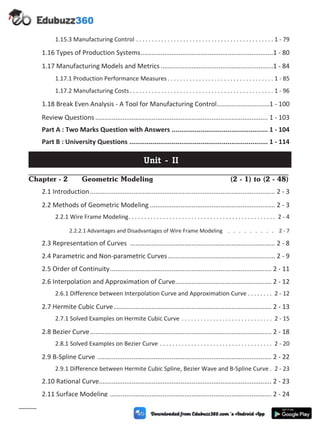 1.15.3 Manufacturing Control . . . . . . . . . . . . . . . . . . . . . . . . . . . . . . . . . . . . . . . . . . . . 1 - 79
1.16 Types of Production Systems.........................................................................1 - 80
1.17 Manufacturing Models and Metrics..............................................................1 - 84
1.17.1 Production Performance Measures . . . . . . . . . . . . . . . . . . . . . . . . . . . . . . . . . . 1 - 85
1.17.2 Manufacturing Costs . . . . . . . . . . . . . . . . . . . . . . . . . . . . . . . . . . . . . . . . . . . . . . 1 - 96
1.18 Break Even Analysis - A Tool for Manufacturing Control.............................1 - 100
Review Questions ............................................................................................... 1 - 103
Part A : Two Marks Question with Answers .................................................. 1 - 104
Part B : University Questions ........................................................................ 1 - 114
Unit - II
Chapter - 2 Geometric Modeling (2 - 1) to (2 - 48)
2.1 Introduction...................................................................................................... 2 - 3
2.2 Methods of Geometric Modeling ..................................................................... 2 - 3
2.2.1 Wire Frame Modeling. . . . . . . . . . . . . . . . . . . . . . . . . . . . . . . . . . . . . . . . . . . . . . . 2 - 4
2.2.2.1 Advantages and Disadvantages of Wire Frame Modeling . . . . . . . . . 2 - 7
2.3 Representation of Curves ................................................................................ 2 - 8
2.4 Parametric and Non-parametric Curves........................................................... 2 - 9
2.5 Order of Continuity......................................................................................... 2 - 11
2.6 Interpolation and Approximation of Curve..................................................... 2 - 12
2.6.1 Difference between Interpolation Curve and Approximation Curve . . . . . . . . 2 - 12
2.7 Hermite Cubic Curve....................................................................................... 2 - 13
2.7.1 Solved Examples on Hermite Cubic Curve . . . . . . . . . . . . . . . . . . . . . . . . . . . . . 2 - 15
2.8 Bezier Curve.................................................................................................... 2 - 18
2.8.1 Solved Examples on Bezier Curve . . . . . . . . . . . . . . . . . . . . . . . . . . . . . . . . . . . . 2 - 20
2.9 B-Spline Curve ................................................................................................ 2 - 22
2.9.1 Difference between Hermite Cubic Spline, Bezier Wave and B-Spline Curve . 2 - 23
2.10 Rational Curve............................................................................................... 2 - 23
2.11 Surface Modeling ......................................................................................... 2 - 24
(vi)
 