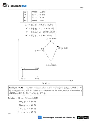 ¢
¢
¢
¢
é
ë
ê
ê
ê
ê
ù
û
ú
ú
ú
ú
A
B
C
D
=
9.858 17.294 1
23.714 25.294 1
20.714 30.49 1
6.888 22.49 1
é
ë
ê
ê
ê
ê
ù
û
ú
ú
ú
ú
¢
A = (x , y )
1 1
¢ ¢ = (9.858, 17.294)
¢
B = (x , y )
2 2
¢ ¢ = (23.714, 25.294)
¢
C = C (x , y )
3 3
¢ ¢ = (20.714, 30.49)
¢
D = (x , y )
4 4
¢ ¢ = (6.888, 22.49)
Example 1.9.12 : Find the transformartion matrix to transform polygon ABCD to 3/4
of its original size, with uts centre (4, 4.5) remians at the same position. Coordinates of
ABCD are A(2, 3), B(6, 3), C(6, 6), D(2, 6).
Solution : Given : Polygon ABCD ®
A (x , y )
1 1 = (2, 3)
B (x , y )
2 2 = (6, 3)
C (x , y )
3 3 = (6, 6)
D (x , y )
4 4 = (2, 6)
1 - 48 Computer Aided Design and Manufacturing
Introduction
D(2,6)
A(2,3)
C(6,6)
B(6,3)
(20.714, 30.49)
(23.714, 25.94)
A'
(9.858, 17.294)
(6.88, 22.49)
Y
X
B'
C'
D'
Fig. 1.9.25
 
