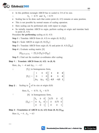 · In this problem rectangle ABCD has to scaled to 3/4 of its size.
 Sx = 0.75 and Sy = 0.75
· Scaling has to be done such that centre point (4, 4.5) remains at same position.
· This is not possible by normal means of scaling operation.
· Here scaling can be performed only with repect to origin.
· So initially translate ABCD to orgin, perform scaling at origin and translate back
to point (4, 4.5).
Procedure for performing scaling at (4, 4.5)
Step 1 : Translate ABCD from (4, 4.5) to origin (0, 0) [TI ]
Step 2 : Scale ABCD at orgin (0, 0) [TII ]
Step 3 : Translate ABCD from orgin (0, 0) and point (4, 4.5) [T ]
III
Step 4 : Evaluate scaling matrix [S]
[ ]( . , . )
S 0 75 0 75 = [T ] [T ] [T ]
I II III
´ ´
Step 5 : Find out the resultant co-ordinates after scaling.
Step 1 : Translate ABCD from (4, 4.5) to (0, 0)
Here, DxI = –4 and DyI = – 4.5
 [ ]
TI in homogeneous form,
[TI ] =
1 0 0
0 1 0
0
D D
x y
I I
é
ë
ê
ê
ê
ù
û
ú
ú
ú - -
é
ë
ê
ê
ê
ù
û
ú
ú
ú
1 0 0
0 1 0
4.5 4.5 1
Step 2 : Scaling to
3
4
of its size at origin (0,0)
Here, Sx = 0.75; Sy = 0.75
 [S] in homogeneous form,
[TII ] =
S
S
0 0
0.75 0 0
0 0.75 0
0 0 1
x
y
0 0
0 0
1
é
ë
ê
ê
ê
ù
û
ú
ú
ú
=
é
ë
ê
ê
ê
ù
û
ú
ú
ú
Step 3 : Translation of ABCD to (4, 4.5) from (0, 0) [T]III
Here Dx = 4 ; Dy = 4.5
1 - 49 Computer Aided Design and Manufacturing
Introduction
 