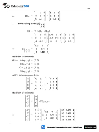 [T]III =
1 0 0
0 1 0
1
D D
x y
é
ë
ê
ê
ê
ù
û
ú
ú
ú
=
é
ë
ê
ê
ê
ù
û
ú
ú
ú
1 0 0
0 1 0
4 4.5 1
 Final scaling matrix [S] 3
4
,
3
4
æ
è
ç
ö
ø
÷
[S] = [T ] T [T ]
I II III
´ ´
[ ]
=
1 0 0
0 1 0
–4 –4.5 1
0.75 0 0
–0.5 0.75 0
0 0 1
é
ë
ê
ê
ê
ù
û
ú
ú
ú
´
é
ë
ê
ê
ê
ù
û
ú
ú
ú
´
é
ë
ê
ê
ê
ù
û
ú
ú
ú
1 0 0
0 1 0
4 4.5 1
Þ [
,
S] 3
4
3
4
æ
è
ç
ö
ø
÷
=
0.75 0 0
0 0.75 0
1 1.125 1
é
ë
ê
ê
ê
ù
û
ú
ú
ú
Resultant Co-ordinates
Given, A (x , y )
1 1 = (2, 3)
B (x , y )
2 2 = (6, 3)
C (x , y )
3 3 = (6, 6)
D (x , y )
4 4 = (2, 6)
ABCD in homogeneous form,
A
B
C
D
é
ë
ê
ê
ê
ê
ù
û
ú
ú
ú
ú
=
x y
x y
x y
x y
1 1
2 2
3 3
4 4
1
1
1
1
é
ë
ê
ê
ê
ê
ù
û
ú
ú
ú
ú
=
é
ë
ê
ê
ê
2 3 1
6 3 1
6 6 1
2 6 1
ê
ù
û
ú
ú
ú
ú
Resultant Co-ordinates
¢
¢
¢
¢
é
ë
ê
ê
ê
ê
ù
û
ú
ú
ú
ú
A
B
C
D
=
A
B
C
D
[S
ì
í
ï
ï
î
ï
ï
ü
ý
ï
ï
þ
ï
ï
´ ]( / , / )
3 4 3 4
Þ
¢
¢
¢
¢
é
ë
ê
ê
ê
ê
ù
û
ú
ú
ú
ú
A
B
C
D
=
2 3 1
6 3 1
6 6 1
2 6 1
075 0 0
0 075 0
1 1125 1
é
ë
ê
ê
ê
ê
ù
û
ú
ú
ú
ú
´
é
ë
ê
ê
ê
ù
.
.
. û
ú
ú
ú
=
2.5 3.375 1
5.5 3.375 1
5.5 5.625 1
2.5 5.625 1
é
ë
ê
ê
ê
ê
ù
û
ú
ú
ú
ú
1 - 50 Computer Aided Design and Manufacturing
Introduction
 