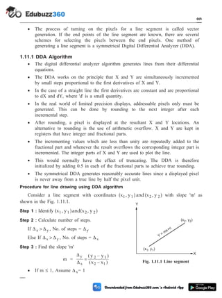 · The process of turning on the pixels for a line segment is called vector
generation. If the end points of the line segment are known, there are several
schemes for selecting the pixels between the end pixels. One method of
generating a line segment is a symmetrical Digital Differential Analyzer (DDA).
1.11.1 DDA Algorithm
· The digital differential analyzer algorithm generates lines from their differential
equations.
· The DDA works on the principle that X and Y are simultaneously incremented
by small steps proportional to the first derivatives of X and Y.
· In the case of a straight line the first derivatives are constant and are proportional
to dX and dY, where 'd' is a small quantity.
· In the real world of limited precision displays, addressable pixels only must be
generated. This can be done by rounding to the next integer after each
incremental step.
· After rounding, a pixel is displayed at the resultant X and Y locations. An
alternative to rounding is the use of arithmetic overflow. X and Y are kept in
registers that have integer and fractional parts.
· The incrementing values which are less than unity are repeatedly added to the
fractional part and whenever the result overflows the corresponding integer part is
incremented. The integer parts of X and Y are used to plot the line.
· This would normally have the effect of truncating. The DDA is therefore
initialized by adding 0.5 in each of the fractional parts to achieve true rounding.
· The symmetrical DDA generates reasonably accurate lines since a displayed pixel
is never away from a true line by half the pixel unit.
Procedure for line drawing using DDA algorithm
Consider a line segment with coordinates (x , y )and(x , y )
1 1 2 2 with slope 'm' as
shown in the Fig. 1.11.1.
Step 1 : Identify (x , y )and(x , y )
1 1 2 2
Step 2 : Calculate number of steps.
If D D
x y
> , No. of steps = Dy
Else If D D
x y
> , No. of steps = Dx
Step 3 : Find the slope 'm'
m =
D
D
y
x
2 1
2 1
y y
x x
=
( – )
( – )
· If m £ 1, Assume Dx= 1
1 - 53 Computer Aided Design and Manufacturing
Introduction
(x , y )
1 1
(x , y )
2 2
Y
= mx+c
X
Y
Fig. 1.11.1 Line segment
 
