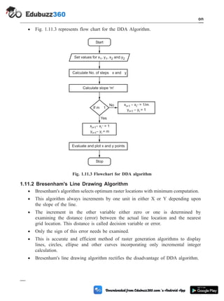 · Fig. 1.11.3 represents flow chart for the DDA Algorithm.
1.11.2 Bresenham's Line Drawing Algorithm
· Bresenham's algorithm selects optimum raster locations with minimum computation.
· This algorithm always increments by one unit in either X or Y depending upon
the slope of the line.
· The increment in the other variable either zero or one is determined by
examining the distance (error) between the actual line location and the nearest
grid location. This distance is called decision variable or error.
· Only the sign of this error needs be examined.
· This is accurate and efficient method of raster generation algorithms to display
lines, circles, ellipse and other curves incorporating only incremental integer
calculation.
· Bresenham's line drawing algorithm rectifies the disadvantage of DDA algorithm.
1 - 55 Computer Aided Design and Manufacturing
Introduction
Set values for x , y , x and y
1 1 2 2
Calculate No. of steps x and y
Calculate slope 'm'
Yes
No
Evaluate and plot x and y points
Stop
Start
If m 1
y – y = 1
i+1 i
x – x = 1/m
i+1 i–
x – x = 1
i+1 i
–
y – y = m
i+1 i
Fig. 1.11.3 Flowchart for DDA algorithm
 