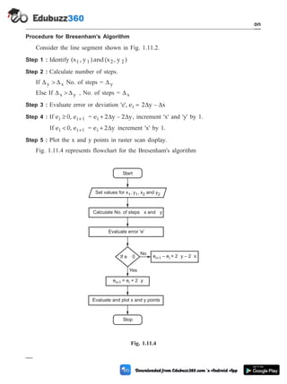 Procedure for Bresenham's Algorithm
Consider the line segment shown in Fig. 1.11.2.
Step 1 : Identify (x , y )and(x , y )
1 1 2 2
Step 2 : Calculate number of steps.
If D D
y x
> No. of steps = Dy
Else If D D
x y
> , No. of steps = Dx
Step 3 : Evaluate error or deviation 'e', e 2 y x
i = D D
–
Step 4 : If e 0, e
i i
³ +1 = e 2 y 2 y
i + D D
– , increment 'x' and 'y' by 1.
If e 0, e
i i
< +1 = e 2 y
i + D increment 'x' by 1.
Step 5 : Plot the x and y points in raster scan display.
Fig. 1.11.4 represents flowchart for the Bresenham's algorithm
1 - 56 Computer Aided Design and Manufacturing
Introduction
Set values for x , y , x and y
1 1 2 2
Calculate No. of steps x and y
Evaluate error 'e'
Yes
No
Evaluate and plot x and y points
Stop
Start
If e 0 e – e + 2 y – 2 x
i+1 i
e = + 2 y
i+1 ei
Fig. 1.11.4
 
