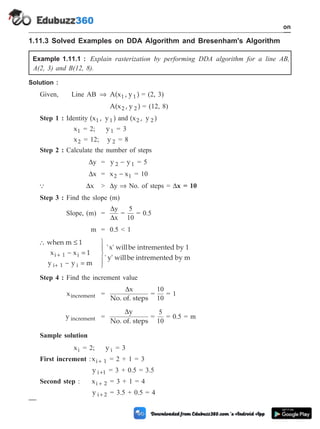 1.11.3 Solved Examples on DDA Algorithm and Bresenham's Algorithm
Example 1.11.1 : Explain rasterization by performing DDA algorithm for a line AB,
A(2, 3) and B(12, 8).
Solution :
Given, Line AB Þ A(x , y )
1 1 = (2, 3)
A(x , y )
2 2 = (12, 8)
Step 1 : Identity (x , y )
1 1 and (x , y )
2 2
x1 = 2; y1 = 3
x2 = 12; y 2 = 8
Step 2 : Calculate the number of steps
Dy = y y
2 1
- = 5
Dx = x x
2 1
- = 10
Q Dx > Dy Þ No. of steps = Dx = 10
Step 3 : Find the slope (m)
Slope, (m) =
D
D
y
x
=
5
10
= 0.5
m = 0.5 < 1
 £
- =
- =
ü
ý
ï
þ
ï
+
+
when m 1
x x 1
y y m
'x'
i 1 i
i 1 i
willbe intremented by 1
' y' willbe intremented by m
Step 4 : Find the increment value
xincrement =
Dx
No. of. steps
=
10
10
= 1
y increment =
Dy
No. of. steps
=
5
10
= 0.5 = m
Sample solution
xi = 2; y i = 3
First increment :xi 1
+ = 2 + 1 = 3
y i 1
+ = 3 + 0.5 = 3.5
Second step : xi 2
+ = 3 + 1 = 4
y i 2
+ = 3.5 + 0.5 = 4
1 - 57 Computer Aided Design and Manufacturing
Introduction
 