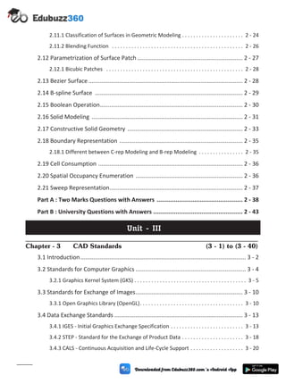 2.11.1 Classification of Surfaces in Geometric Modeling . . . . . . . . . . . . . . . . . . . . . . 2 - 24
2.11.2 Blending Function . . . . . . . . . . . . . . . . . . . . . . . . . . . . . . . . . . . . . . . . . . . . . . . 2 - 26
2.12 Parametrization of Surface Patch ................................................................. 2 - 27
2.12.1 Bicubic Patches . . . . . . . . . . . . . . . . . . . . . . . . . . . . . . . . . . . . . . . . . . . . . . . . . 2 - 28
2.13 Bezier Surface ............................................................................................... 2 - 28
2.14 B-spline Surface ........................................................................................... 2 - 29
2.15 Boolean Operation........................................................................................ 2 - 30
2.16 Solid Modeling ............................................................................................. 2 - 31
2.17 Constructive Solid Geometry ....................................................................... 2 - 33
2.18 Boundary Representation ............................................................................ 2 - 35
2.18.1 Different between C-rep Modeling and B-rep Modeling . . . . . . . . . . . . . . . . 2 - 35
2.19 Cell Consumption ......................................................................................... 2 - 36
2.20 Spatial Occupancy Enumeration .................................................................. 2 - 36
2.21 Sweep Representation.................................................................................. 2 - 37
Part A : Two Marks Questions with Answers .................................................. 2 - 38
Part B : University Questions with Answers .................................................... 2 - 43
Unit - III
Chapter - 3 CAD Standards (3 - 1) to (3 - 40)
3.1 Introduction...................................................................................................... 3 - 2
3.2 Standards for Computer Graphics .................................................................... 3 - 4
3.2.1 Graphics Kernel System (GKS) . . . . . . . . . . . . . . . . . . . . . . . . . . . . . . . . . . . . . . . . 3 - 5
3.3 Standards for Exchange of Images.................................................................. 3 - 10
3.3.1 Open Graphics Library (OpenGL). . . . . . . . . . . . . . . . . . . . . . . . . . . . . . . . . . . . . 3 - 10
3.4 Data Exchange Standards ............................................................................... 3 - 13
3.4.1 IGES - Initial Graphics Exchange Specification . . . . . . . . . . . . . . . . . . . . . . . . . . 3 - 13
3.4.2 STEP - Standard for the Exchange of Product Data . . . . . . . . . . . . . . . . . . . . . . 3 - 18
3.4.3 CALS - Continuous Acquisition and Life-Cycle Support . . . . . . . . . . . . . . . . . . . 3 - 20
(vii)
 