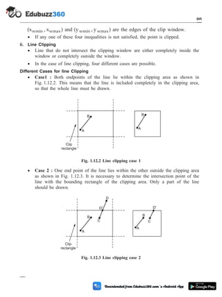 (x , x )
wmin wmax and (y , y )
wmin wmax are the edges of the clip window.
· If any one of these four inequalities is not satisfied, the point is clipped.
ii. Line Clipping
· Line that do not intersect the clipping window are either completely inside the
window or completely outside the window.
· In the case of line clipping, four different cases are possible.
Different Cases for line Clipping
· Case1 : Both endpoints of the line lie within the clipping area as shown in
Fig. 1.12.2. This means that the line is included completely in the clipping area,
so that the whole line must be drawn.
· Case 2 : One end point of the line lies within the other outside the clipping area
as shown in Fig. 1.12.3. It is necessary to determine the intersection point of the
line with the bounding rectangle of the clipping area. Only a part of the line
should be drawn.
1 - 64 Computer Aided Design and Manufacturing
Introduction
A
B
A
B
Clip
rectangle
Fig. 1.12.2 Line clipping case 1
A
B
A
B
Clip
rectangle
C
D'
D
C
D'
Fig. 1.12.3 Line clipping case 2
 