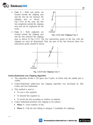 · Case 3 : Both end points are
located outside the clipping area
and the line do not intersect the
clipping area as shown in
Fig. 1.12.4. In the case, the line
lies completely outside the clipping
area and can be neglected for the
scene.
· Case 4 : Both endpoints are
located outside the clipping area
and the line intersect the clipping
area as shown in Fig. 1.12.5. The two intersection points of the line with the
clipping are must be determined. Only the part of the line between these two
intersection points should be drawn.
Cohen-Sutherland Line Clipping Algorithm
· This algorithm divides a 2D space into 9 parts, of which only the middle part is
visible.
· Cohen-Sutherland subdivision line clipping algorithm was developed by Dan
Cohen and lvan Sutherland.
· This method is used to :
· To save a line segment.
· To discard line segment or,
· To divide the line according to window co-ordinate.
· Cohen Sutherland performs line clipping in two phases :
· Phase 1 : Find visibility of line.
· Phase 2 : Clip the line falling in category 3 (candidate for clipping).
1 - 65 Computer Aided Design and Manufacturing
Introduction
F
E
Clip
rectangle
Fig. 1.12.4 Line Clipping Case 3
Clip
rectangle
C
D'
D
Fig. 1.12.5 Line Clipping Case 4
 