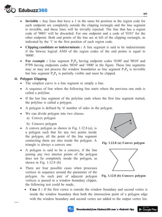· Invisible : Any lines that have a 1 in the same bit position in the region code for
each endpoint are completely outside the clipping rectangle and the line segment
is invisible, and these lines will be trivially rejected. The line that has a region
code of '0001' will be discarded. For one endpoint and a code of '0101' for the
other endpoint. Both end points of the line are at left of the clipping rectangle, as
indicated by the '1' in the first position of each region code.
· Clipping candidate or indeterminate : A line segment is said to be indeterminate
if the bitwise logical AND of the region codes of the end points is equal to
'0000'.
· For example : Line segment P3P4 having endpoint codes '0100' and '0010' and
P7P8 having endpoints codes '0010' and '1000' in the figure. These line segments
may or may not process the window boundaries as line segment P7P8 is invisible
but line segment P3P4 is partially visible and must be clipped.
iii. Polygon Clipping
· The simplest curve is a line segment or simply a line.
· A sequence of line where the following line starts where the previous one ends is
called a polyline.
· If the last line segment of the polyline ends where the first line segment started,
the polyline is called a polygon.
· A polygon is defined by 'n' number of sides in the polygon.
· We can divide polygon into two classes.
a) Convex polygon
b) Concave polygon
· A convex polygon as shown in Fig. 1.12.8 (a), is
a polygon such that for any two points inside
the polygon, all the point of the line segment
connecting them are also inside the polygon. A
triangle is always a convex one.
· A polygon is said to be a concave, if the line
joining any two interior points of the polygon
does not lie completely inside the polygon, as
shown in Fig. 1.12.8 (b)
· There are four possible cases when processes
vertices in sequence around the parameter of the
polygon. As each pair of adjacent polygon
vertices is passed to a window boundary clipper,
the following test could be made,
· Case 1 : If the first vertex is outside the window boundary and second vertex is
inside the window boundary then both the intersection point of a polygon edge
with the window boundary and second vertex are added to the output vertex list.
1 - 67 Computer Aided Design and Manufacturing
Introduction
P
Q
Fig. 1.12.8 (a) Convex polygon
Fig. 1.12.8 (b) Concave polygon
 