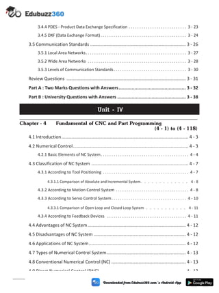 3.4.4 PDES - Product Data Exchange Specification . . . . . . . . . . . . . . . . . . . . . . . . . . . 3 - 23
3.4.5 DXF (Data Exchange Format) . . . . . . . . . . . . . . . . . . . . . . . . . . . . . . . . . . . . . . . . 3 - 24
3.5 Communication Standards ............................................................................. 3 - 26
3.5.1 Local Area Networks. . . . . . . . . . . . . . . . . . . . . . . . . . . . . . . . . . . . . . . . . . . . . . . 3 - 27
3.5.2 Wide Area Networks . . . . . . . . . . . . . . . . . . . . . . . . . . . . . . . . . . . . . . . . . . . . . . 3 - 28
3.5.3 Levels of Communication Standards. . . . . . . . . . . . . . . . . . . . . . . . . . . . . . . . . . 3 - 30
Review Questions ................................................................................................ 3 - 31
Part A : Two Marks Questions with Answers................................................... 3 - 32
Part B : University Questions with Answers .................................................... 3 - 38
Unit - IV
Chapter - 4 Fundamental of CNC and Part Programming
(4 - 1) to (4 - 118)
4.1 Introduction...................................................................................................... 4 - 3
4.2 Numerical Control............................................................................................. 4 - 3
4.2.1 Basic Elements of NC System. . . . . . . . . . . . . . . . . . . . . . . . . . . . . . . . . . . . . . . . . 4 - 4
4.3 Classification of NC System .............................................................................. 4 - 7
4.3.1 According to Tool Positioning . . . . . . . . . . . . . . . . . . . . . . . . . . . . . . . . . . . . . . . . 4 - 7
4.3.1.1 Comparison of Absolute and Incremental System. . . . . . . . . . . . . 4 - 8
4.3.2 According to Motion Control System . . . . . . . . . . . . . . . . . . . . . . . . . . . . . . . . . . 4 - 8
4.3.3 According to Servo Control System. . . . . . . . . . . . . . . . . . . . . . . . . . . . . . . . . . . 4 - 10
4.3.3.1 Comparison of Open Loop and Closed Loop System . . . . . . . . . . . 4 - 11
4.3.4 According to Feedback Devices . . . . . . . . . . . . . . . . . . . . . . . . . . . . . . . . . . . . . 4 - 11
4.4 Advantages of NC System............................................................................... 4 - 12
4.5 Disadvantages of NC System .......................................................................... 4 - 12
4.6 Applications of NC System.............................................................................. 4 - 12
4.7 Types of Numerical Control System................................................................ 4 - 13
4.8 Conventional Numerical Control (NC) ............................................................ 4 - 13
4.9 Direct Numerical Control (DNC)...................................................................... 4 - 13
(viii)
 