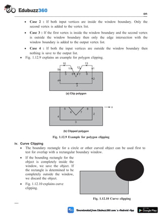 · Case 2 : If both input vertices are inside the window boundary. Only the
second vertex is added to the vertex list.
· Case 3 : If the first vertex is inside the window boundary and the second vertex
is outside the window boundary then only the edge intersection with the
window boundary is added to the output vertex list.
· Case 4 : If both the input vertices are outside the window boundary then
nothing is save to the output list.
· Fig. 1.12.9 explains an example for polygon clipping.
iv. Curve Clipping
· The boundary rectangle for a circle or other curved object can be used first to
test for overlap with a rectangular boundary window.
· If the bounding rectangle for the
object is completely inside the
window, we save the object. If
the rectangle is determined to be
completely outside the window,
we discard the object.
· Fig. 1.12.10 explains curve
clipping.
1 - 68 Computer Aided Design and Manufacturing
Introduction
1
2
3
4
5 6 7 8
9
10
11 12
13
(a) Clip polygon
(b) Clipped polygon
2
3
4
5
6 7
8
x
Fig. 1.12.9 Example for polygon clipping
Fig. 1.12.10 Curve clipping
 