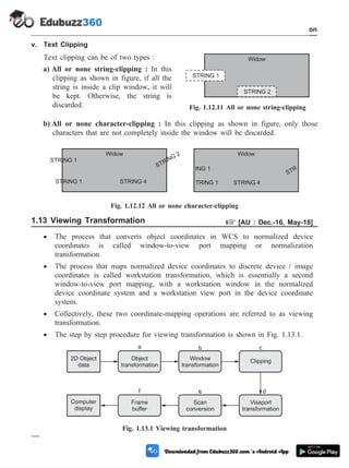 v. Text Clipping
Text clipping can be of two types :
a) All or none string-clipping : In this
clipping as shown in figure, if all the
string is inside a clip window, it will
be kept. Otherwise, the string is
discarded.
b) All or none character-clipping : In this clipping as shown in figure, only those
characters that are not completely inside the window will be discarded.
1.13 Viewing Transformation + [AU : Dec.-16, May-18]
· The process that converts object coordinates in WCS to normalized device
coordinates is called window-to-view port mapping or normalization
transformation.
· The process that maps normalized device coordinates to discrete device / image
coordinates is called workstation transformation, which is essentially a second
window-to-view port mapping, with a workstation window in the normalized
device coordinate system and a workstation view port in the device coordinate
system.
· Collectively, these two coordinate-mapping operations are referred to as viewing
transformation.
· The step by step procedure for viewing transformation is shown in Fig. 1.13.1.
1 - 69 Computer Aided Design and Manufacturing
Introduction
STRING 1
STRING 2
Widow
Fig. 1.12.11 All or none string-clipping
STRING 1
STRING
2
Widow
ING 1
STRING 4
Widow
STRING 1 STRING 4 TRING 1
STR
Fig. 1.12.12 All or none character-clipping
2D Object
data
Window
transformation
Clipping
Computer
display
Frame
buffer
Scan
conversion
Visaport
transformation
Object
transformation
a b c
d
f e
Fig. 1.13.1 Viewing transformation
 