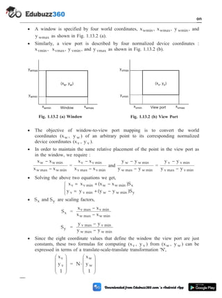 · A window is specified by four world coordinates, xwmin , xwmax, y wmin , and
y wmax as shown in Fig. 1.13.2 (a).
· Similarly, a view port is described by four normalized device coordinates :
xvmin , xvmax, y vmin , and y vmax as shown in Fig. 1.13.2 (b).
· The objective of window-to-view port mapping is to convert the world
coordinates (xw , y w ) of an arbitrary point to its corresponding normalized
device coordinates (xv , y v ).
· In order to maintain the same relative placement of the point in the view port as
in the window, we require :
x – x
x – x
w w min
w max w min
=
x – x
x – x
v v min
v max v min
and
y – y
y – y
w w min
w max w min
=
y – y
y – y
v v min
v max v min
· Solving the above two equations we get,
x = x +(x – x )S
y = y +(y – y )S
v v min w w min x
v v min w w min y
ì
í
î
· Sx and Sy are scaling factors,
Sx =
x – x
x – x
v max v min
w max w min
Sy =
y – y
y – y
v max v min
w max w min
· Since the eight coordinate values that define the window the view port are just
constants, these two formulas for computing (xv , y v ) from (xw , y w ) can be
expressed in terms of a translate-scale-translate transformation 'N',
x
y
1
v
v
æ
è
ç
ç
ç
ö
ø
÷
÷
÷
= N
x
y
1
w
w
×
æ
è
ç
ç
ç
ö
ø
÷
÷
÷
1 - 70 Computer Aided Design and Manufacturing
Introduction
ywmax
ywmin
xwmin xwmax
(x , y )
w w
Window
Fig. 1.13.2 (a) Window
yvmax
yvmin
xvmin xvmax
(x , y )
v v
View port
Fig. 1.13.2 (b) View Port
 