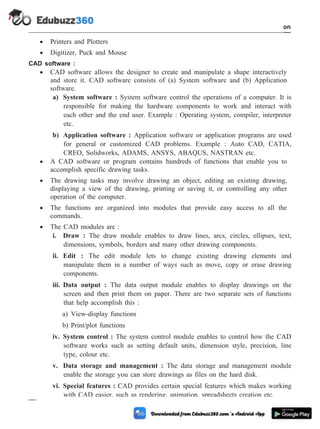 · Printers and Plotters
· Digitizer, Puck and Mouse
CAD software :
· CAD software allows the designer to create and manipulate a shape interactively
and store it. CAD software consists of (a) System software and (b) Application
software.
a) System software : System software control the operations of a computer. It is
responsible for making the hardware components to work and interact with
each other and the end user. Example : Operating system, compiler, interpreter
etc.
b) Application software : Application software or application programs are used
for general or customized CAD problems. Example : Auto CAD, CATIA,
CREO, Solidworks, ADAMS, ANSYS, ABAQUS, NASTRAN etc.
· A CAD software or program contains hundreds of functions that enable you to
accomplish specific drawing tasks.
· The drawing tasks may involve drawing an object, editing an existing drawing,
displaying a view of the drawing, printing or saving it, or controlling any other
operation of the computer.
· The functions are organized into modules that provide easy access to all the
commands.
· The CAD modules are :
i. Draw : The draw module enables to draw lines, arcs, circles, ellipses, text,
dimensions, symbols, borders and many other drawing components.
ii. Edit : The edit module lets to change existing drawing elements and
manipulate them in a number of ways such as move, copy or erase drawing
components.
iii. Data output : The data output module enables to display drawings on the
screen and then print them on paper. There are two separate sets of functions
that help accomplish this :
a) View-display functions
b) Print/plot functions
iv. System control : The system control module enables to control how the CAD
software works such as setting default units, dimension style, precision, line
type, colour etc.
v. Data storage and management : The data storage and management module
enable the storage you can store drawings as files on the hard disk.
vi. Special features : CAD provides certain special features which makes working
with CAD easier, such as rendering, animation, spreadsheets creation etc.
1 - 73 Computer Aided Design and Manufacturing
Introduction
 