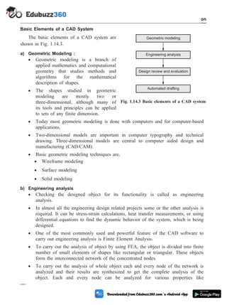 Basic Elements of a CAD System
The basic elements of a CAD system are
shown in Fig. 1.14.3.
a) Geometric Modeling :
· Geometric modeling is a branch of
applied mathematics and computational
geometry that studies methods and
algorithms for the mathematical
description of shapes.
· The shapes studied in geometric
modeling are mostly two or
three-dimensional, although many of
its tools and principles can be applied
to sets of any finite dimension.
· Today most geometric modeling is done with computers and for computer-based
applications.
· Two-dimensional models are important in computer typography and technical
drawing. Three-dimensional models are central to computer aided design and
manufacturing (CAD/CAM).
· Basic geometric modeling techniques are,
· Wireframe modeling
· Surface modeling
· Solid modeling
b) Engineering analysis
· Checking the designed object for its functionality is called as engineering
analysis.
· In almost all the engineering design related projects some or the other analysis is
required. It can be stress-strain calculations, heat transfer measurements, or using
differential equations to find the dynamic behavior of the system, which is being
designed.
· One of the most commonly used and powerful feature of the CAD software to
carry out engineering analysis is Finite Element Analysis.
· To carry out the analysis of object by using FEA, the object is divided into finite
number of small elements of shapes like rectangular or triangular. These objects
form the interconnected network of the concentrated nodes.
· To carry out the analysis of whole object each and every node of the network is
analyzed and their results are synthesized to get the complete analysis of the
object. Each and every node can be analyzed for various properties like
1 - 74 Computer Aided Design and Manufacturing
Introduction
Geometric modeling
Engineering analysis
Design review and evaluation
Automated drafting
Fig. 1.14.3 Basic elements of a CAD system
 