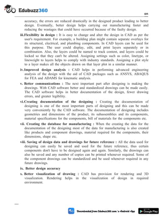 accuracy, the errors are reduced drastically in the designed product leading to better
design. Eventually, better design helps carrying out manufacturing faster and
reducing the wastages that could have occurred because of the faulty design.
iii.Flexibility in design : It is easy to change and alter the design in CAD as per the
user's requirement. For example, a building plan might contain separate overlays for
its structural, electrical, and plumbing components. In CAD layers can be used for
this purpose. The user could display, edit, and print layers separately or in
combination. Also, the layers could be named to track content, and layers could be
locked so that they can't be altered. Assigning settings such as color, linetype, or
lineweight to layers helps to comply with industry standards. Assigning a plot style
to a layer makes all the objects drawn on that layer plot in a similar manner.
iv.Improved design analysis : CAD helps in performing advanced engineering
analysis of the design with the aid of CAD packages such as ANSYS, ABAQUS
for FEA and ADAMS for kinematic analysis.
v. Better communications : The next important part after designing is making the
drawings. With CAD software better and standardized drawings can be made easily.
The CAD software helps in better documentation of the design, fewer drawing
errors, and greater legibility.
vi.Creating documentation of the designing : Creating the documentation of
designing is one of the most important parts of designing and this can be made
very conveniently by the CAD software. The documentation of designing includes
geometries and dimensions of the product, its subassemblies and its components,
material specifications for the components, bill of materials for the components etc.
vii. Creating the database for manufacturing : When the creating the data for the
documentation of the designing most of the data for manufacturing is also created
like products and component drawings, material required for the components, their
dimensions, shape etc.
viii. Saving of design data and drawings for future reference : All the data used for
designing can easily be saved and used for the future reference, thus certain
components don't have to be designed again and again. Similarly, the drawings can
also be saved and any number of copies can be printed whenever required. Some of
the component drawings can be standardized and be used whenever required in any
future drawings.
ix. Better design accuracy
x. Better visualization of drawing : CAD has provision for rendering and 3D
visualization. Rendering helps in the visualization of design in required
environment.
1 - 76 Computer Aided Design and Manufacturing
Introduction
 