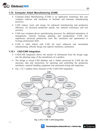1.15 Computer Aided Manufacturing (CAM)
· Computer-Aided Manufacturing (CAM) is an application technology that uses
computer software and machinery to facilitate and automate manufacturing
processes.
· CAM reduces waste and energy for enhanced manufacturing and production
efficiency via increased production speeds, raw material consistency and tool
accuracy.
· CAM uses computer-driven manufacturing processes for additional automation of
management, material tracking, planning and transportation. CAM also
implements advanced productivity tools like simulation and optimization to
leverage professional skills.
· CAM is often linked with CAD for more enhanced and streamlined
manufacturing, efficient design and superior machinery automation.
1.15.1 CAD-CAM Integration
· CAD/CAM integration allows the transfer of information from the design stage
into the planning stage of the manufacture of a product.
· The design is stored CAD database and is further processed by CAM into the
necessary data and instructions for operating and controlling the production
machinery, material handling equipment and automated testing and inspection.
· Fig. 1.15.1 explains basic elements of the CAD/CAM integration.
1 - 77 Computer Aided Design and Manufacturing
Introduction
Material
selection
Determination
of dimensions
Part
drawing
Part
arrangement
Conceptual
design
Thickness
determination
Simulation
Material
handling Jigs
and
fixtures
Automatic
assembly
Automatic
cutting
Assembly
method
Database
CAD
CAM
Fig. 1.15.1 CAD/ CAM integration
 