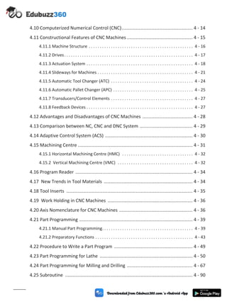4.10 Computerized Numerical Control (CNC)....................................................... 4 - 14
4.11 Constructional Features of CNC Machines ................................................... 4 - 15
4.11.1 Machine Structure . . . . . . . . . . . . . . . . . . . . . . . . . . . . . . . . . . . . . . . . . . . . . . . 4 - 16
4.11.2 Drives. . . . . . . . . . . . . . . . . . . . . . . . . . . . . . . . . . . . . . . . . . . . . . . . . . . . . . . . . . 4 - 17
4.11.3 Actuation System . . . . . . . . . . . . . . . . . . . . . . . . . . . . . . . . . . . . . . . . . . . . . . . . 4 - 18
4.11.4 Slideways for Machines . . . . . . . . . . . . . . . . . . . . . . . . . . . . . . . . . . . . . . . . . . . 4 - 21
4.11.5 Automatic Tool Changer (ATC) . . . . . . . . . . . . . . . . . . . . . . . . . . . . . . . . . . . . . 4 - 24
4.11.6 Automatic Pallet Changer (APC) . . . . . . . . . . . . . . . . . . . . . . . . . . . . . . . . . . . . 4 - 25
4.11.7 Transducers/Control Elements . . . . . . . . . . . . . . . . . . . . . . . . . . . . . . . . . . . . . 4 - 27
4.11.8 Feedback Devices . . . . . . . . . . . . . . . . . . . . . . . . . . . . . . . . . . . . . . . . . . . . . . . . 4 - 27
4.12 Advantages and Disadvantages of CNC Machines ....................................... 4 - 28
4.13 Comparison between NC, CNC and DNC System ......................................... 4 - 29
4.14 Adaptive Control System (ACS) .................................................................... 4 - 30
4.15 Machining Centre ......................................................................................... 4 - 31
4.15.1 Horizontal Machining Centre (HMC) . . . . . . . . . . . . . . . . . . . . . . . . . . . . . . . . 4 - 32
4.15.2 Vertical Machining Centre (VMC) . . . . . . . . . . . . . . . . . . . . . . . . . . . . . . . . . . 4 - 32
4.16 Program Reader ........................................................................................... 4 - 34
4.17 New Trends in Tool Materials ..................................................................... 4 - 34
4.18 Tool Inserts .................................................................................................. 4 - 35
4.19 Work Holding in CNC Machines .................................................................. 4 - 36
4.20 Axis Nomenclature for CNC Machines ......................................................... 4 - 36
4.21 Part Programming ........................................................................................ 4 - 39
4.21.1 Manual Part Programming. . . . . . . . . . . . . . . . . . . . . . . . . . . . . . . . . . . . . . . . . 4 - 39
4.21.2 Preparatory Functions . . . . . . . . . . . . . . . . . . . . . . . . . . . . . . . . . . . . . . . . . . . . 4 - 43
4.22 Procedure to Write a Part Program ............................................................. 4 - 49
4.23 Part Programming for Lathe ........................................................................ 4 - 50
4.24 Part Programming for Milling and Drilling ................................................... 4 - 67
4.25 Subroutine ................................................................................................... 4 - 90
(ix)
 