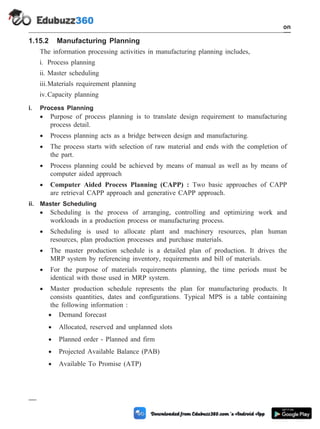 1.15.2 Manufacturing Planning
The information processing activities in manufacturing planning includes,
i. Process planning
ii. Master scheduling
iii.Materials requirement planning
iv.Capacity planning
i. Process Planning
· Purpose of process planning is to translate design requirement to manufacturing
process detail.
· Process planning acts as a bridge between design and manufacturing.
· The process starts with selection of raw material and ends with the completion of
the part.
· Process planning could be achieved by means of manual as well as by means of
computer aided approach
· Computer Aided Process Planning (CAPP) : Two basic approaches of CAPP
are retrieval CAPP approach and generative CAPP approach.
ii. Master Scheduling
· Scheduling is the process of arranging, controlling and optimizing work and
workloads in a production process or manufacturing process.
· Scheduling is used to allocate plant and machinery resources, plan human
resources, plan production processes and purchase materials.
· The master production schedule is a detailed plan of production. It drives the
MRP system by referencing inventory, requirements and bill of materials.
· For the purpose of materials requirements planning, the time periods must be
identical with those used in MRP system.
· Master production schedule represents the plan for manufacturing products. It
consists quantities, dates and configurations. Typical MPS is a table containing
the following information :
· Demand forecast
· Allocated, reserved and unplanned slots
· Planned order - Planned and firm
· Projected Available Balance (PAB)
· Available To Promise (ATP)
1 - 78 Computer Aided Design and Manufacturing
Introduction
 