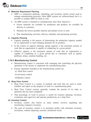 iii. Materials Requirement Planning
· MRP is a production planning, scheduling, and inventory control system used to
manage manufacturing processes. Most MRP systems are software-based, but it is
possible to conduct MRP by hand as well.
· An MRP system is intended to simultaneously meet three objectives :
· Ensure materials are available for production and products are available for
delivery to customers.
· Maintain the lowest possible material and product levels in store
· Plan manufacturing activities, delivery schedules and purchasing activities.
iv. Capacity Planning
· Capacity planning is the process of determining the production capacity needed
by an organization to meet changing demands for its products.
· In the context of capacity planning, design capacity is the maximum amount of
work that an organization is capable of completing in a given period.
· Effective capacity is the maximum amount of work that an organization is
capable of completing in a given period due to constraints such as quality
problems, delays, material handling, etc.
1.15.3 Manufacturing Control
· Manufacturing control is concerned with managing and controlling the physical
operations in the factory to implement the manufacturing plans.
· Factory operations included in the manufacturing control are,
(i) Shop floor control
(ii) Inventory control
(iii)Quality control
(i) Shop Floor Control
· Shop Floor Control is a system of methods and tools that are used to track,
schedule and report on the progress of work in a manufacturing plant.
· Shop Floor Control systems generally evaluate the portion of an order or
operation that has been completed.
· That percentage of work in process is useful for resource planning, inventory
evaluations and supervisor and operator productivity on a shop floor.
(ii) Inventory Control
· Inventory control, also known as stock control, involves regulating and
maximizing company's inventory.
· The goal of inventory control is to maximize profits with minimum inventory
investment, without impacting customer satisfaction levels.
1 - 79 Computer Aided Design and Manufacturing
Introduction
 