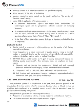 · Inventory control is an important aspect for the growth of company.
· Stores inventory is the heart of an industry.
· Inventory control or stock control can be broadly defined as "the activity of
checking a shop's stock".
· Major field of application of inventory control :
· In operations management, logistics and supply chain management, the
technological system and the programmed software necessary for managing
inventory.
· In economics and operations management, the inventory control problem, which
aims to reduce overhead cost without hurting sales. It answers the 3 basic
questions of any supply chain : When ? Where ? How much ?
· In the field of loss prevention, systems designed to introduce technical barriers
to shoplifting.
(iii) Quality Control
· Quality control is a process by which entities review the quality of all factors
involved in production.
· Visual inspection is a major component of quality control, where a physical
product is examined visually and the inspectors will provide list of unacceptable
products with defects such as cracks or surface blemishes.
· ISO 9000 defines quality control as "A part of quality management focused on
fulfilling quality requirements". This approach places an emphasis on three
aspects,
i. Elements such as controls, job management, defined and well managed
processes, performance and integrity criteria, and identification of records.
ii. Competence, such as knowledge, skills, experience, and qualifications.
iii. Soft elements, such as personnel, integrity, confidence, organizational culture,
motivation, team spirit, and quality relationships.
1.16 Types of Production Systems + [AU : May-17]
The production system of an organization is that part, which produces products of an
organization. It is that activity whereby resources, flowing within a defined system are
combined and transformed in a controlled manner to add value in accordance with the
policies communicated by management.
The production system has the following characteristics :
· Production is an organized activity, so every production system has an objective.
· The system transforms the various inputs to useful outputs.
1 - 80 Computer Aided Design and Manufacturing
Introduction
 