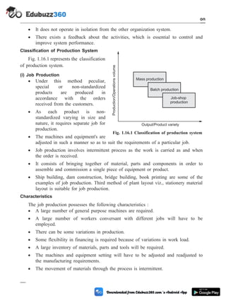 · It does not operate in isolation from the other organization system.
· There exists a feedback about the activities, which is essential to control and
improve system performance.
Classification of Production System
Fig. 1.16.1 represents the classification
of production system.
(i) Job Production
· Under this method peculiar,
special or non-standardized
products are produced in
accordance with the orders
received from the customers.
· As each product is non-
standardized varying in size and
nature, it requires separate job for
production.
· The machines and equipment's are
adjusted in such a manner so as to suit the requirements of a particular job.
· Job production involves intermittent process as the work is carried as and when
the order is received.
· It consists of bringing together of material, parts and components in order to
assemble and commission a single piece of equipment or product.
· Ship building, dam construction, bridge building, book printing are some of the
examples of job production. Third method of plant layout viz., stationery material
layout is suitable for job production.
Characteristics
The job production possesses the following characteristics :
· A large number of general purpose machines are required.
· A large number of workers conversant with different jobs will have to be
employed.
· There can be some variations in production.
· Some flexibility in financing is required because of variations in work load.
· A large inventory of materials, parts and tools will be required.
· The machines and equipment setting will have to be adjusted and readjusted to
the manufacturing requirements.
· The movement of materials through the process is intermittent.
1 - 81 Computer Aided Design and Manufacturing
Introduction
Production/Operations
volume
Mass production
Batch production
Job-shop
production
Output/Product variety
Fig. 1.16.1 Classification of production system
 