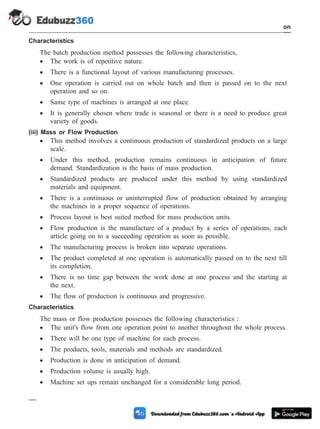 Characteristics
The batch production method possesses the following characteristics,
· The work is of repetitive nature.
· There is a functional layout of various manufacturing processes.
· One operation is carried out on whole batch and then is passed on to the next
operation and so on.
· Same type of machines is arranged at one place.
· It is generally chosen where trade is seasonal or there is a need to produce great
variety of goods.
(iii) Mass or Flow Production
· This method involves a continuous production of standardized products on a large
scale.
· Under this method, production remains continuous in anticipation of future
demand. Standardization is the basis of mass production.
· Standardized products are produced under this method by using standardized
materials and equipment.
· There is a continuous or uninterrupted flow of production obtained by arranging
the machines in a proper sequence of operations.
· Process layout is best suited method for mass production units.
· Flow production is the manufacture of a product by a series of operations, each
article going on to a succeeding operation as soon as possible.
· The manufacturing process is broken into separate operations.
· The product completed at one operation is automatically passed on to the next till
its completion.
· There is no time gap between the work done at one process and the starting at
the next.
· The flow of production is continuous and progressive.
Characteristics
The mass or flow production possesses the following characteristics :
· The unit's flow from one operation point to another throughout the whole process.
· There will be one type of machine for each process.
· The products, tools, materials and methods are standardized.
· Production is done in anticipation of demand.
· Production volume is usually high.
· Machine set ups remain unchanged for a considerable long period.
1 - 83 Computer Aided Design and Manufacturing
Introduction
 