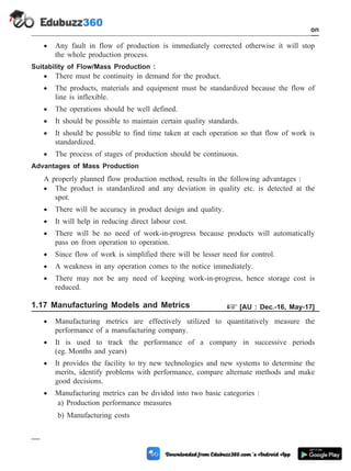 · Any fault in flow of production is immediately corrected otherwise it will stop
the whole production process.
Suitability of Flow/Mass Production :
· There must be continuity in demand for the product.
· The products, materials and equipment must be standardized because the flow of
line is inflexible.
· The operations should be well defined.
· It should be possible to maintain certain quality standards.
· It should be possible to find time taken at each operation so that flow of work is
standardized.
· The process of stages of production should be continuous.
Advantages of Mass Production
A properly planned flow production method, results in the following advantages :
· The product is standardized and any deviation in quality etc. is detected at the
spot.
· There will be accuracy in product design and quality.
· It will help in reducing direct labour cost.
· There will be no need of work-in-progress because products will automatically
pass on from operation to operation.
· Since flow of work is simplified there will be lesser need for control.
· A weakness in any operation comes to the notice immediately.
· There may not be any need of keeping work-in-progress, hence storage cost is
reduced.
1.17 Manufacturing Models and Metrics + [AU : Dec.-16, May-17]
· Manufacturing metrics are effectively utilized to quantitatively measure the
performance of a manufacturing company.
· It is used to track the performance of a company in successive periods
(eg. Months and years)
· It provides the facility to try new technologies and new systems to determine the
merits, identify problems with performance, compare alternate methods and make
good decisions.
· Manufacturing metrics can be divided into two basic categories :
a) Production performance measures
b) Manufacturing costs
1 - 84 Computer Aided Design and Manufacturing
Introduction
 