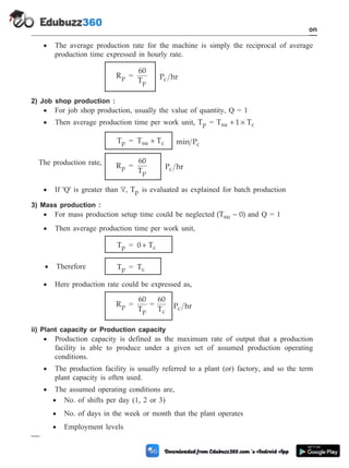 · The average production rate for the machine is simply the reciprocal of average
production time expressed in hourly rate.
Rp =
60
Tp
P hr
c
2) Job shop production :
· For job shop production, usually the value of quantity, Q = 1
· Then average production time per work unit, Tp = T 1 T
su c
+ ´
Tp = T T
su c
+ min Pc
The production rate, Rp =
60
Tp
P hr
c
· If 'Q' is greater than 'i', Tp is evaluated as explained for batch production
3) Mass production :
· For mass production setup time could be neglected (T ~ 0)
su and Q = 1
· Then average production time per work unit,
Tp = 0 Tc
+
· Therefore Tp = Tc
· Here production rate could be expressed as,
Rp =
60
Tp
=
60
Tc
P hr
c
ii) Plant capacity or Production capacity
· Production capacity is defined as the maximum rate of output that a production
facility is able to produce under a given set of assumed production operating
conditions.
· The production facility is usually referred to a plant (or) factory, and so the term
plant capacity is often used.
· The assumed operating conditions are,
· No. of shifts per day (1, 2 or 3)
· No. of days in the week or month that the plant operates
· Employment levels
1 - 86 Computer Aided Design and Manufacturing
Introduction
 