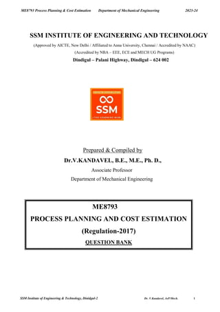 ME8793 Process Planning & Cost Estimation Department of Mechanical Engineering 2023-24
SSM Institute of Engineering & Technology, Dinidgul-2 Dr. V.Kandavel, AsP/Mech. 1
SSM INSTITUTE OF ENGINEERING AND TECHNOLOGY
(Approved by AICTE, New Delhi / Affiliated to Anna University, Chennai / Accredited by NAAC)
(Accredited by NBA – EEE, ECE and MECH UG Programs)
Dindigul – Palani Highway, Dindigul – 624 002
Prepared & Compiled by
Dr.V.KANDAVEL, B.E., M.E., Ph. D.,
Associate Professor
Department of Mechanical Engineering
ME8793
PROCESS PLANNING AND COST ESTIMATION
(Regulation-2017)
QUESTION BANK
 