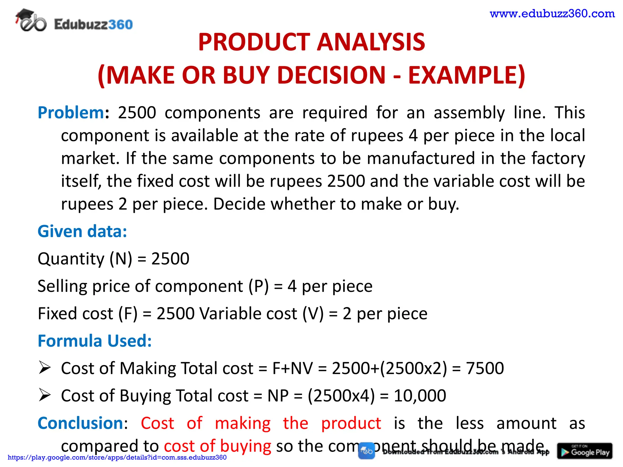 PRODUCT ANALYSIS
(MAKE OR BUY DECISION - EXAMPLE)
Problem: 2500 components are required for an assembly line. This
component is available at the rate of rupees 4 per piece in the local
market. If the same components to be manufactured in the factory
itself, the fixed cost will be rupees 2500 and the variable cost will be
rupees 2 per piece. Decide whether to make or buy.
Given data:
Quantity (N) = 2500
Selling price of component (P) = 4 per piece
Fixed cost (F) = 2500 Variable cost (V) = 2 per piece
Formula Used:
➢ Cost of Making Total cost = F+NV = 2500+(2500x2) = 7500
➢ Cost of Buying Total cost = NP = (2500x4) = 10,000
Conclusion: Cost of making the product is the less amount as
compared to cost of buying so the component should be made.
www.edubuzz360.com
https://play.google.com/store/apps/details?id=com.sss.edubuzz360
 