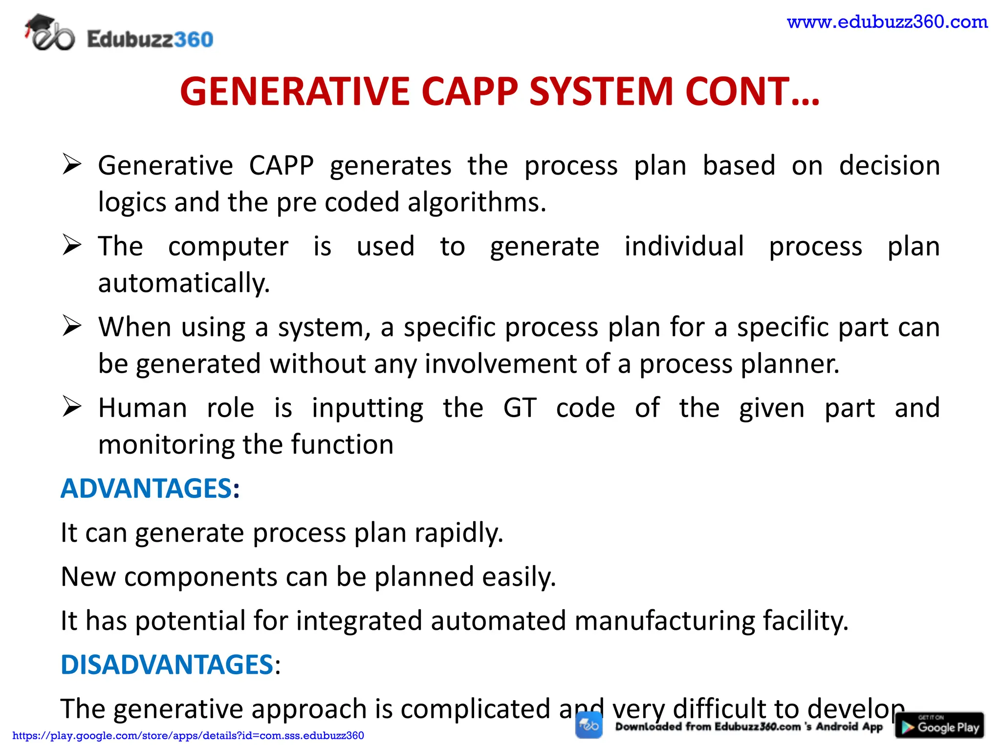 GENERATIVE CAPP SYSTEM CONT…
➢ Generative CAPP generates the process plan based on decision
logics and the pre coded algorithms.
➢ The computer is used to generate individual process plan
automatically.
➢ When using a system, a specific process plan for a specific part can
be generated without any involvement of a process planner.
➢ Human role is inputting the GT code of the given part and
monitoring the function
ADVANTAGES:
It can generate process plan rapidly.
New components can be planned easily.
It has potential for integrated automated manufacturing facility.
DISADVANTAGES:
The generative approach is complicated and very difficult to develop.
www.edubuzz360.com
https://play.google.com/store/apps/details?id=com.sss.edubuzz360
 