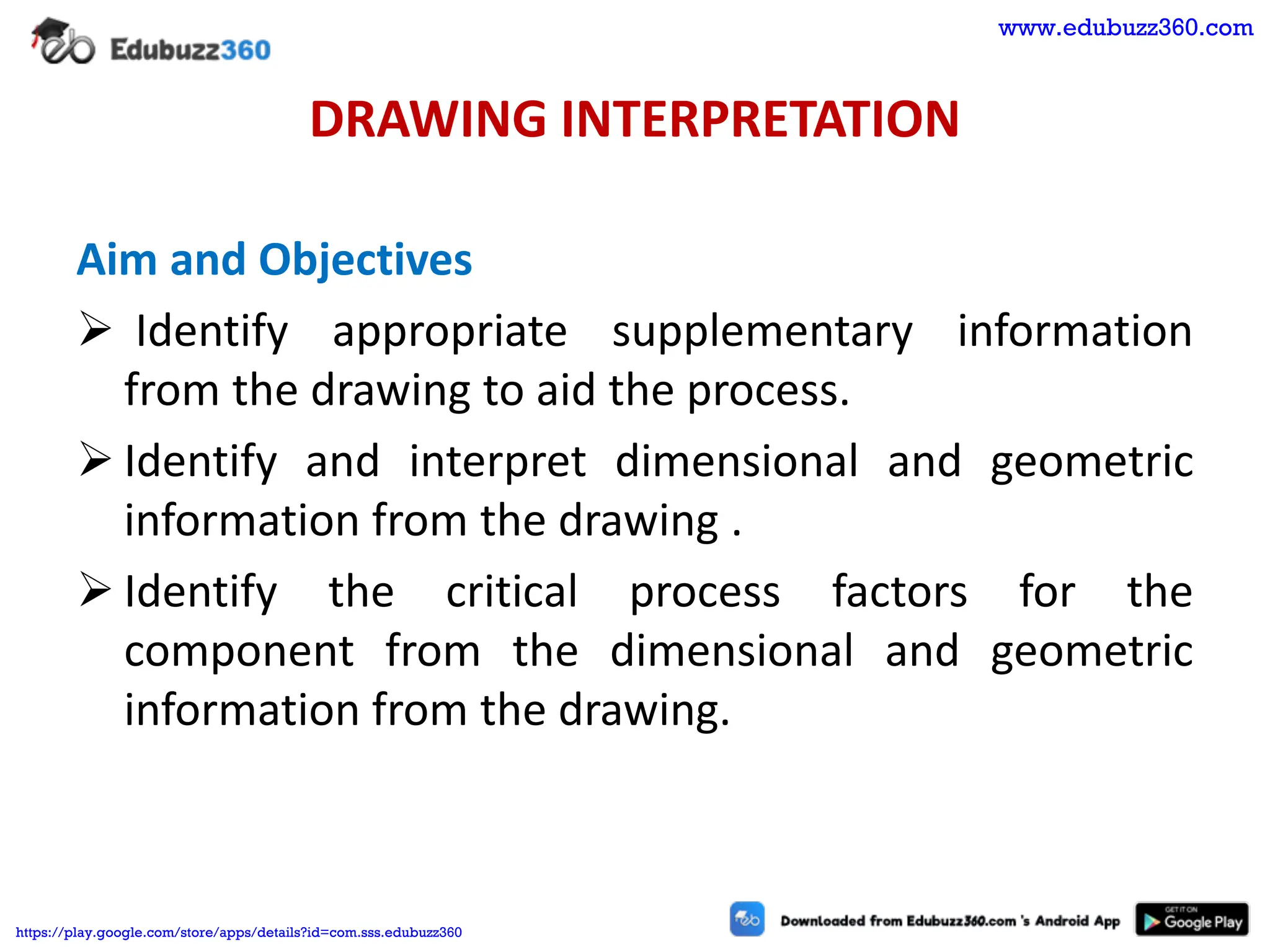 DRAWING INTERPRETATION
Aim and Objectives
➢ Identify appropriate supplementary information
from the drawing to aid the process.
➢ Identify and interpret dimensional and geometric
information from the drawing .
➢ Identify the critical process factors for the
component from the dimensional and geometric
information from the drawing.
www.edubuzz360.com
https://play.google.com/store/apps/details?id=com.sss.edubuzz360
 