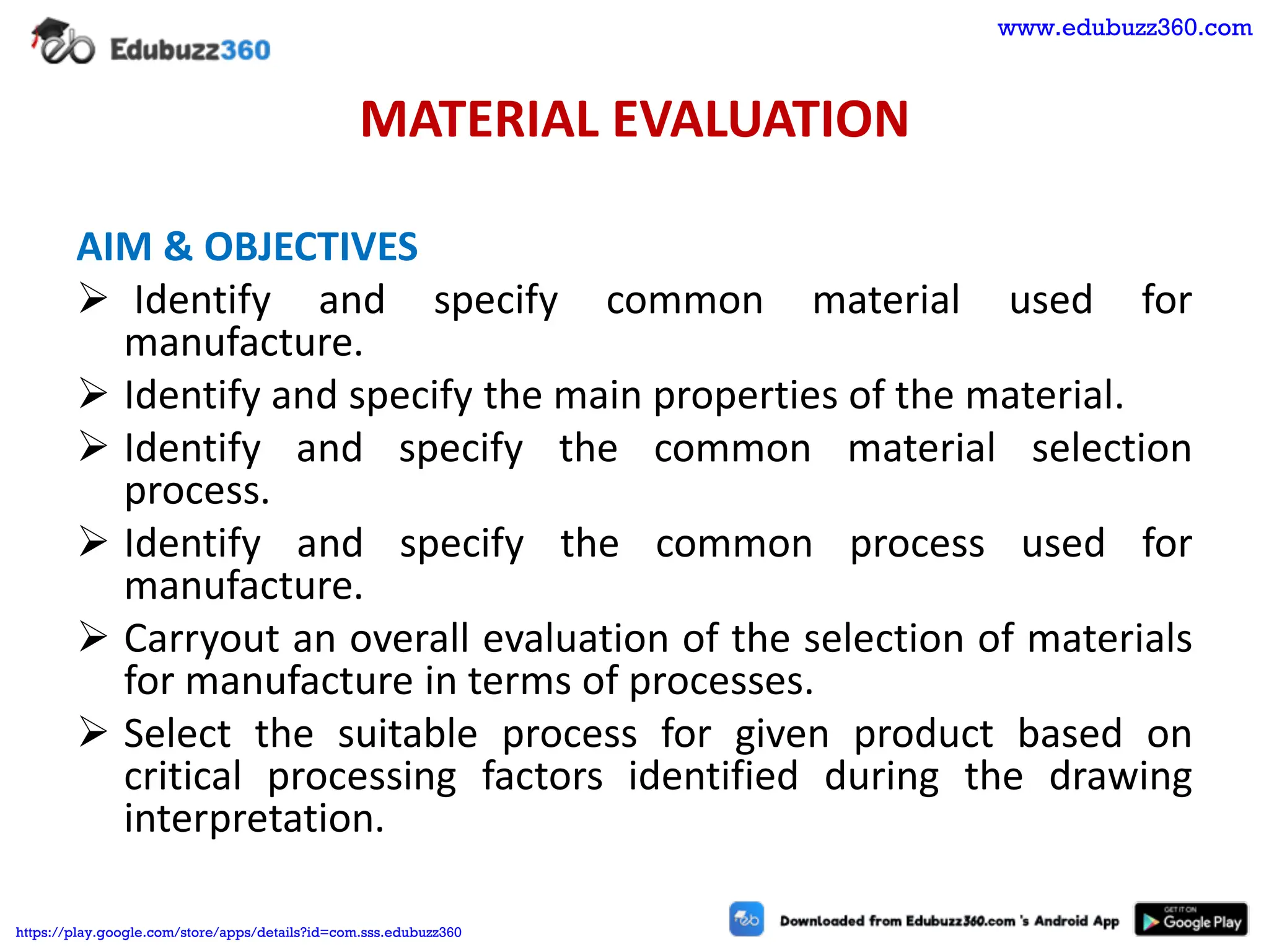 MATERIAL EVALUATION
AIM & OBJECTIVES
➢ Identify and specify common material used for
manufacture.
➢ Identify and specify the main properties of the material.
➢ Identify and specify the common material selection
process.
➢ Identify and specify the common process used for
manufacture.
➢ Carryout an overall evaluation of the selection of materials
for manufacture in terms of processes.
➢ Select the suitable process for given product based on
critical processing factors identified during the drawing
interpretation.
www.edubuzz360.com
https://play.google.com/store/apps/details?id=com.sss.edubuzz360
 