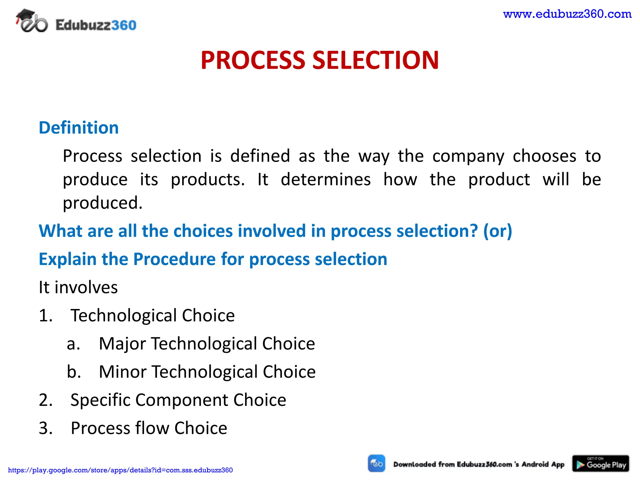 PROCESS SELECTION
Definition
Process selection is defined as the way the company chooses to
produce its products. It determines how the product will be
produced.
What are all the choices involved in process selection? (or)
Explain the Procedure for process selection
It involves
1. Technological Choice
a. Major Technological Choice
b. Minor Technological Choice
2. Specific Component Choice
3. Process flow Choice
www.edubuzz360.com
https://play.google.com/store/apps/details?id=com.sss.edubuzz360
 