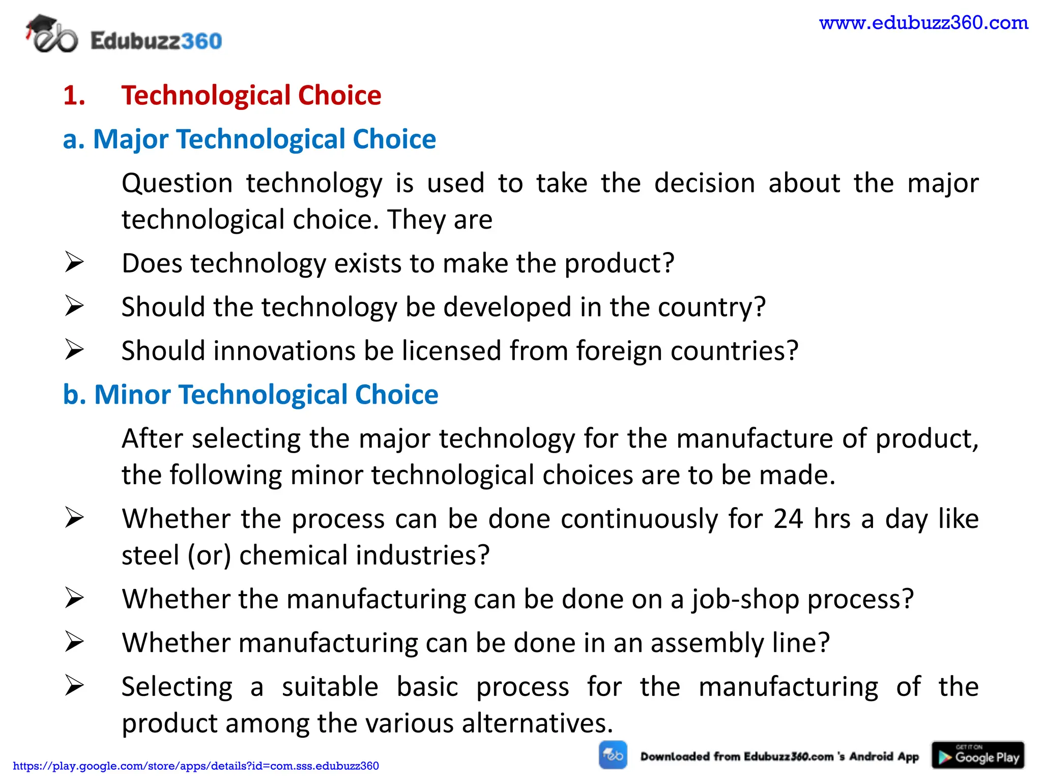 1. Technological Choice
a. Major Technological Choice
Question technology is used to take the decision about the major
technological choice. They are
➢ Does technology exists to make the product?
➢ Should the technology be developed in the country?
➢ Should innovations be licensed from foreign countries?
b. Minor Technological Choice
After selecting the major technology for the manufacture of product,
the following minor technological choices are to be made.
➢ Whether the process can be done continuously for 24 hrs a day like
steel (or) chemical industries?
➢ Whether the manufacturing can be done on a job-shop process?
➢ Whether manufacturing can be done in an assembly line?
➢ Selecting a suitable basic process for the manufacturing of the
product among the various alternatives.
www.edubuzz360.com
https://play.google.com/store/apps/details?id=com.sss.edubuzz360
 
